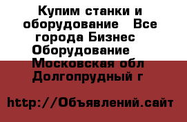 Купим станки и оборудование - Все города Бизнес » Оборудование   . Московская обл.,Долгопрудный г.